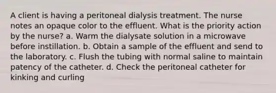 A client is having a peritoneal dialysis treatment. The nurse notes an opaque color to the effluent. What is the priority action by the nurse? a. Warm the dialysate solution in a microwave before instillation. b. Obtain a sample of the effluent and send to the laboratory. c. Flush the tubing with normal saline to maintain patency of the catheter. d. Check the peritoneal catheter for kinking and curling