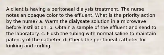 A client is having a peritoneal dialysis treatment. The nurse notes an opaque color to the effluent. What is the priority action by the nurse? a. Warm the dialysate solution in a microwave before instillation. b. Obtain a sample of the effluent and send to the laboratory. c. Flush the tubing with normal saline to maintain patency of the catheter. d. Check the peritoneal catheter for kinking and curling.