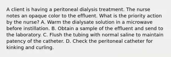 A client is having a peritoneal dialysis treatment. The nurse notes an opaque color to the effluent. What is the priority action by the nurse? A. Warm the dialysate solution in a microwave before instillation. B. Obtain a sample of the effluent and send to the laboratory. C. Flush the tubing with normal saline to maintain patency of the catheter. D. Check the peritoneal catheter for kinking and curling.