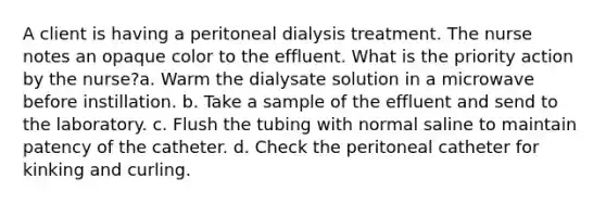 A client is having a peritoneal dialysis treatment. The nurse notes an opaque color to the effluent. What is the priority action by the nurse?a. Warm the dialysate solution in a microwave before instillation. b. Take a sample of the effluent and send to the laboratory. c. Flush the tubing with normal saline to maintain patency of the catheter. d. Check the peritoneal catheter for kinking and curling.