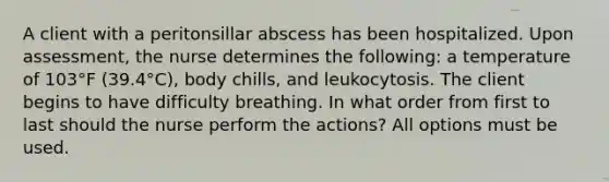 A client with a peritonsillar abscess has been hospitalized. Upon assessment, the nurse determines the following: a temperature of 103°F (39.4°C), body chills, and leukocytosis. The client begins to have difficulty breathing. In what order from first to last should the nurse perform the actions? All options must be used.