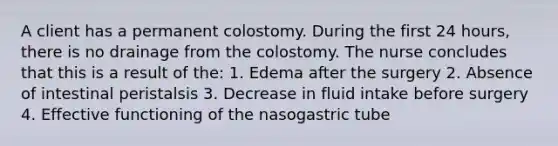 A client has a permanent colostomy. During the first 24 hours, there is no drainage from the colostomy. The nurse concludes that this is a result of the: 1. Edema after the surgery 2. Absence of intestinal peristalsis 3. Decrease in fluid intake before surgery 4. Effective functioning of the nasogastric tube