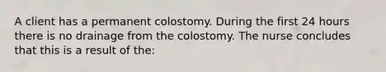 A client has a permanent colostomy. During the first 24 hours there is no drainage from the colostomy. The nurse concludes that this is a result of the: