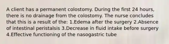 A client has a permanent colostomy. During the first 24 hours, there is no drainage from the colostomy. The nurse concludes that this is a result of the: 1.Edema after the surgery 2.Absence of intestinal peristalsis 3.Decrease in fluid intake before surgery 4.Effective functioning of the nasogastric tube