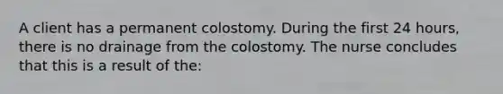 A client has a permanent colostomy. During the first 24 hours, there is no drainage from the colostomy. The nurse concludes that this is a result of the: