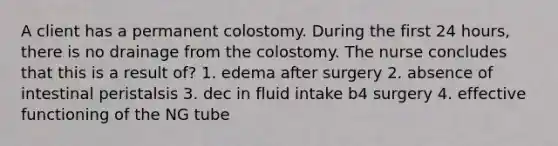 A client has a permanent colostomy. During the first 24 hours, there is no drainage from the colostomy. The nurse concludes that this is a result of? 1. edema after surgery 2. absence of intestinal peristalsis 3. dec in fluid intake b4 surgery 4. effective functioning of the NG tube