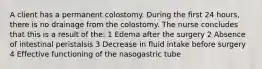 A client has a permanent colostomy. During the first 24 hours, there is no drainage from the colostomy. The nurse concludes that this is a result of the: 1 Edema after the surgery 2 Absence of intestinal peristalsis 3 Decrease in fluid intake before surgery 4 Effective functioning of the nasogastric tube