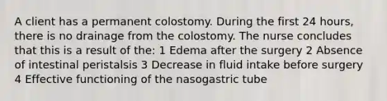 A client has a permanent colostomy. During the first 24 hours, there is no drainage from the colostomy. The nurse concludes that this is a result of the: 1 Edema after the surgery 2 Absence of intestinal peristalsis 3 Decrease in fluid intake before surgery 4 Effective functioning of the nasogastric tube