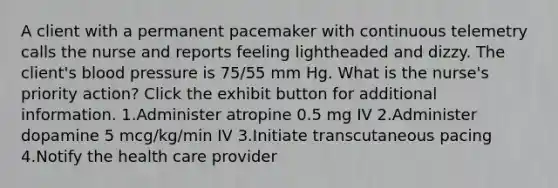 A client with a permanent pacemaker with continuous telemetry calls the nurse and reports feeling lightheaded and dizzy. The client's blood pressure is 75/55 mm Hg. What is the nurse's priority action? Click the exhibit button for additional information. 1.Administer atropine 0.5 mg IV 2.Administer dopamine 5 mcg/kg/min IV 3.Initiate transcutaneous pacing 4.Notify the health care provider