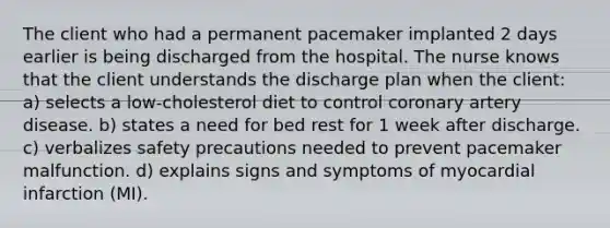 The client who had a permanent pacemaker implanted 2 days earlier is being discharged from the hospital. The nurse knows that the client understands the discharge plan when the client: a) selects a low-cholesterol diet to control coronary artery disease. b) states a need for bed rest for 1 week after discharge. c) verbalizes safety precautions needed to prevent pacemaker malfunction. d) explains signs and symptoms of myocardial infarction (MI).