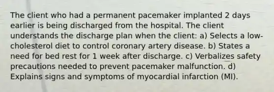 The client who had a permanent pacemaker implanted 2 days earlier is being discharged from the hospital. The client understands the discharge plan when the client: a) Selects a low-cholesterol diet to control coronary artery disease. b) States a need for bed rest for 1 week after discharge. c) Verbalizes safety precautions needed to prevent pacemaker malfunction. d) Explains signs and symptoms of myocardial infarction (MI).