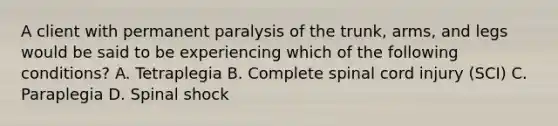 A client with permanent paralysis of the​ trunk, arms, and legs would be said to be experiencing which of the following​ conditions? A. Tetraplegia B. Complete spinal cord injury​ (SCI) C. Paraplegia D. Spinal shock