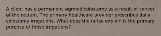 A client has a permanent sigmoid colostomy as a result of cancer of the rectum. The primary healthcare provider prescribes daily colostomy irrigations. What does the nurse explain is the primary purpose of these irrigations?