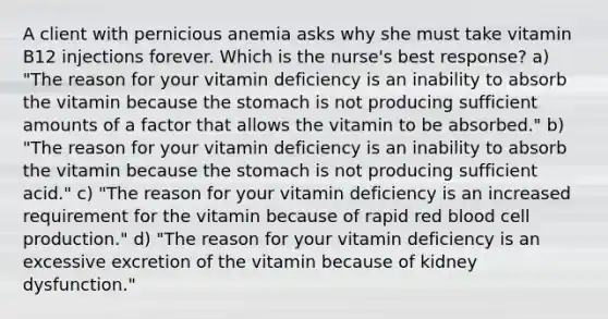 A client with pernicious anemia asks why she must take vitamin B12 injections forever. Which is the nurse's best response? a) "The reason for your vitamin deficiency is an inability to absorb the vitamin because the stomach is not producing sufficient amounts of a factor that allows the vitamin to be absorbed." b) "The reason for your vitamin deficiency is an inability to absorb the vitamin because the stomach is not producing sufficient acid." c) "The reason for your vitamin deficiency is an increased requirement for the vitamin because of rapid red blood cell production." d) "The reason for your vitamin deficiency is an excessive excretion of the vitamin because of kidney dysfunction."