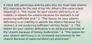 A client with pernicious anemia asks why she must take vitamin B12 injections for the rest of her life. What is the nurse's best response? 1. "The reason for your vitamin deficiency is an inability to absorb the vitamin because the stomach is not producing sufficient acid." 2. "The reason for your vitamin deficiency is an inability to absorb the vitamin because the stomach is not producing sufficient intrinsic factor." 3. "The reason for your vitamin deficiency is an excessive excretion of the vitamin because of kidney dysfunction." 4. "The reason for your vitamin deficiency is an increased requirement for the vitamin because of rapid red blood cell production."