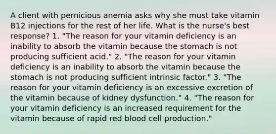 A client with pernicious anemia asks why she must take vitamin B12 injections for the rest of her life. What is the nurse's best response? 1. "The reason for your vitamin deficiency is an inability to absorb the vitamin because the stomach is not producing sufficient acid." 2. "The reason for your vitamin deficiency is an inability to absorb the vitamin because the stomach is not producing sufficient intrinsic factor." 3. "The reason for your vitamin deficiency is an excessive excretion of the vitamin because of kidney dysfunction." 4. "The reason for your vitamin deficiency is an increased requirement for the vitamin because of rapid red blood cell production."