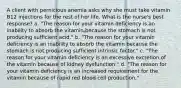 A client with pernicious anemia asks why she must take vitamin B12 injections for the rest of her life. What is the nurse's best response? a. "The reason for your vitamin deficiency is an inability to absorb the vitamin because the stomach is not producing sufficient acid." b. "The reason for your vitamin deficiency is an inability to absorb the vitamin because the stomach is not producing sufficient intrinsic factor." c. "The reason for your vitamin deficiency is an excessive excretion of the vitamin because of kidney dysfunction." d. "The reason for your vitamin deficiency is an increased requirement for the vitamin because of rapid red blood cell production."