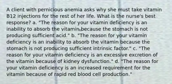 A client with pernicious anemia asks why she must take vitamin B12 injections for the rest of her life. What is the nurse's best response? a. "The reason for your vitamin deficiency is an inability to absorb the vitamin because the stomach is not producing sufficient acid." b. "The reason for your vitamin deficiency is an inability to absorb the vitamin because the stomach is not producing sufficient intrinsic factor." c. "The reason for your vitamin deficiency is an excessive excretion of the vitamin because of kidney dysfunction." d. "The reason for your vitamin deficiency is an increased requirement for the vitamin because of rapid red blood cell production."