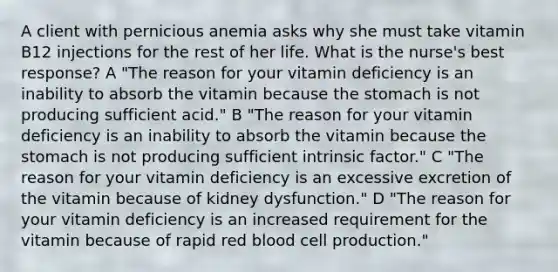 A client with pernicious anemia asks why she must take vitamin B12 injections for the rest of her life. What is the nurse's best response? A "The reason for your vitamin deficiency is an inability to absorb the vitamin because the stomach is not producing sufficient acid." B "The reason for your vitamin deficiency is an inability to absorb the vitamin because the stomach is not producing sufficient intrinsic factor." C "The reason for your vitamin deficiency is an excessive excretion of the vitamin because of kidney dysfunction." D "The reason for your vitamin deficiency is an increased requirement for the vitamin because of rapid red blood cell production."