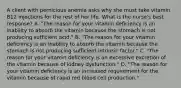 A client with pernicious anemia asks why she must take vitamin B12 injections for the rest of her life. What is the nurse's best response? A. "The reason for your vitamin deficiency is an inability to absorb the vitamin because the stomach is not producing sufficient acid." B. "The reason for your vitamin deficiency is an inability to absorb the vitamin because the stomach is not producing sufficient intrinsic factor." C. "The reason for your vitamin deficiency is an excessive excretion of the vitamin because of kidney dysfunction." D. "The reason for your vitamin deficiency is an increased requirement for the vitamin because of rapid red blood cell production."