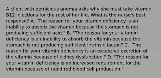 A client with pernicious anemia asks why she must take vitamin B12 injections for the rest of her life. What is the nurse's best response? A. "The reason for your vitamin deficiency is an inability to absorb the vitamin because the stomach is not producing sufficient acid." B. "The reason for your vitamin deficiency is an inability to absorb the vitamin because the stomach is not producing sufficient intrinsic factor." C. "The reason for your vitamin deficiency is an excessive excretion of the vitamin because of kidney dysfunction." D. "The reason for your vitamin deficiency is an increased requirement for the vitamin because of rapid red blood cell production."