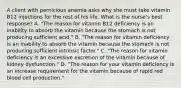 A client with pernicious anemia asks why she must take vitamin B12 injections for the rest of his life. What is the nurse's best response? A. "The reason for vitamin B12 deficiency is an inability to absorb the vitamin because the stomach is not producing sufficient acid." B. "The reason for vitamin deficiency is an inability to absorb the vitamin because the stomach is not producing sufficient intrinsic factor." C. "The reason for vitamin deficiency is an excessive excretion of the vitamin because of kidney dysfunction." D. "The reason for your vitamin deficiency is an increase requirement for the vitamin because of rapid red blood cell production."