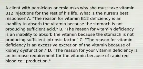 A client with pernicious anemia asks why she must take vitamin B12 injections for the rest of his life. What is the nurse's best response? A. "The reason for vitamin B12 deficiency is an inability to absorb the vitamin because the stomach is not producing sufficient acid." B. "The reason for vitamin deficiency is an inability to absorb the vitamin because the stomach is not producing sufficient intrinsic factor." C. "The reason for vitamin deficiency is an excessive excretion of the vitamin because of kidney dysfunction." D. "The reason for your vitamin deficiency is an increase requirement for the vitamin because of rapid red blood cell production."