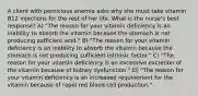 A client with pernicious anemia asks why she must take vitamin B12 injections for the rest of her life. What is the nurse's best response? A) "The reason for your vitamin deficiency is an inability to absorb the vitamin because the stomach is not producing sufficient acid." B) "The reason for your vitamin deficiency is an inability to absorb the vitamin because the stomach is not producing sufficient intrinsic factor." C) "The reason for your vitamin deficiency is an excessive excretion of the vitamin because of kidney dysfunction." D) "The reason for your vitamin deficiency is an increased requirement for the vitamin because of rapid red blood cell production."