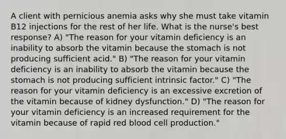 A client with pernicious anemia asks why she must take vitamin B12 injections for the rest of her life. What is the nurse's best response? A) "The reason for your vitamin deficiency is an inability to absorb the vitamin because the stomach is not producing sufficient acid." B) "The reason for your vitamin deficiency is an inability to absorb the vitamin because the stomach is not producing sufficient intrinsic factor." C) "The reason for your vitamin deficiency is an excessive excretion of the vitamin because of kidney dysfunction." D) "The reason for your vitamin deficiency is an increased requirement for the vitamin because of rapid red blood cell production."