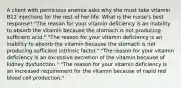 A client with pernicious anemia asks why she must take vitamin B12 injections for the rest of her life. What is the nurse's best response? "The reason for your vitamin deficiency is an inability to absorb the vitamin because the stomach is not producing sufficient acid." "The reason for your vitamin deficiency is an inability to absorb the vitamin because the stomach is not producing sufficient intrinsic factor." "The reason for your vitamin deficiency is an excessive excretion of the vitamin because of kidney dysfunction." "The reason for your vitamin deficiency is an increased requirement for the vitamin because of rapid red blood cell production."