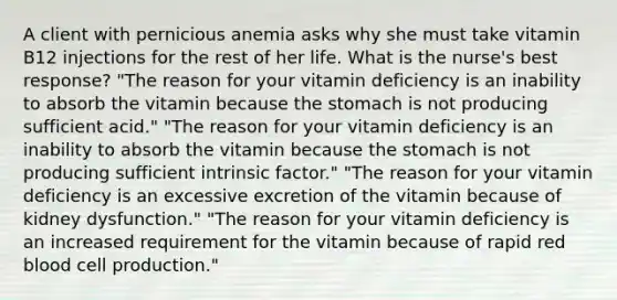 A client with pernicious anemia asks why she must take vitamin B12 injections for the rest of her life. What is the nurse's best response? "The reason for your vitamin deficiency is an inability to absorb the vitamin because the stomach is not producing sufficient acid." "The reason for your vitamin deficiency is an inability to absorb the vitamin because the stomach is not producing sufficient intrinsic factor." "The reason for your vitamin deficiency is an excessive excretion of the vitamin because of kidney dysfunction." "The reason for your vitamin deficiency is an increased requirement for the vitamin because of rapid red blood cell production."