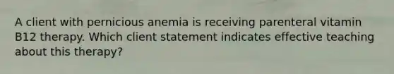 A client with pernicious anemia is receiving parenteral vitamin B12 therapy. Which client statement indicates effective teaching about this therapy?