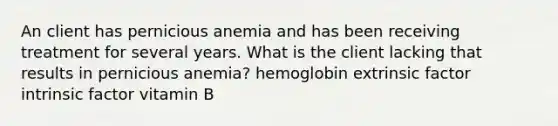 An client has pernicious anemia and has been receiving treatment for several years. What is the client lacking that results in pernicious anemia? hemoglobin extrinsic factor intrinsic factor vitamin B