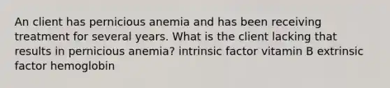 An client has pernicious anemia and has been receiving treatment for several years. What is the client lacking that results in pernicious anemia? intrinsic factor vitamin B extrinsic factor hemoglobin