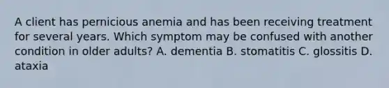 A client has pernicious anemia and has been receiving treatment for several years. Which symptom may be confused with another condition in older adults? A. dementia B. stomatitis C. glossitis D. ataxia