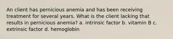 An client has pernicious anemia and has been receiving treatment for several years. What is the client lacking that results in pernicious anemia? a. intrinsic factor b. vitamin B c. extrinsic factor d. hemoglobin