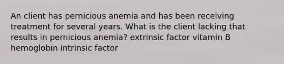 An client has pernicious anemia and has been receiving treatment for several years. What is the client lacking that results in pernicious anemia? extrinsic factor vitamin B hemoglobin intrinsic factor