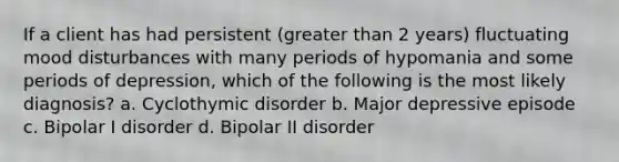 If a client has had persistent (greater than 2 years) fluctuating mood disturbances with many periods of hypomania and some periods of depression, which of the following is the most likely diagnosis? a. Cyclothymic disorder b. Major depressive episode c. Bipolar I disorder d. Bipolar II disorder