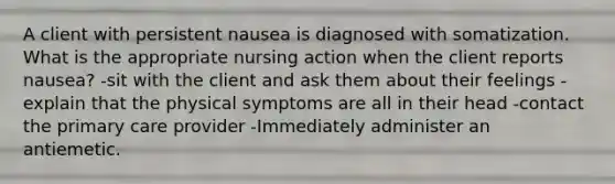 A client with persistent nausea is diagnosed with somatization. What is the appropriate nursing action when the client reports nausea? -sit with the client and ask them about their feelings -explain that the physical symptoms are all in their head -contact the primary care provider -Immediately administer an antiemetic.