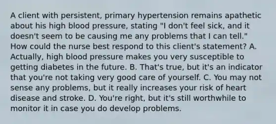 A client with persistent, primary hypertension remains apathetic about his high blood pressure, stating "I don't feel sick, and it doesn't seem to be causing me any problems that I can tell." How could the nurse best respond to this client's statement? A. Actually, high blood pressure makes you very susceptible to getting diabetes in the future. B. That's true, but it's an indicator that you're not taking very good care of yourself. C. You may not sense any problems, but it really increases your risk of heart disease and stroke. D. You're right, but it's still worthwhile to monitor it in case you do develop problems.