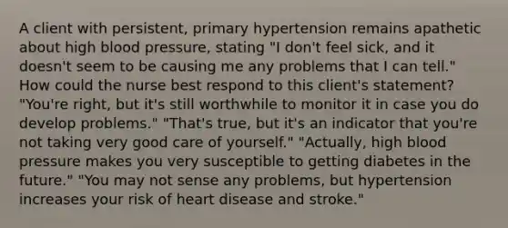 A client with persistent, primary hypertension remains apathetic about high blood pressure, stating "I don't feel sick, and it doesn't seem to be causing me any problems that I can tell." How could the nurse best respond to this client's statement? "You're right, but it's still worthwhile to monitor it in case you do develop problems." "That's true, but it's an indicator that you're not taking very good care of yourself." "Actually, high blood pressure makes you very susceptible to getting diabetes in the future." "You may not sense any problems, but hypertension increases your risk of heart disease and stroke."