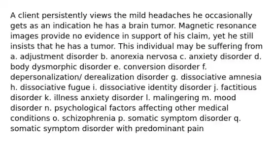 A client persistently views the mild headaches he occasionally gets as an indication he has a brain tumor. Magnetic resonance images provide no evidence in support of his claim, yet he still insists that he has a tumor. This individual may be suffering from a. adjustment disorder b. anorexia nervosa c. anxiety disorder d. body dysmorphic disorder e. conversion disorder f. depersonalization/ derealization disorder g. dissociative amnesia h. dissociative fugue i. dissociative identity disorder j. factitious disorder k. illness anxiety disorder l. malingering m. mood disorder n. psychological factors affecting other medical conditions o. schizophrenia p. somatic symptom disorder q. somatic symptom disorder with predominant pain