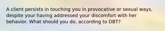 A client persists in touching you in provocative or sexual ways, despite your having addressed your discomfort with her behavior. What should you do, according to DBT?