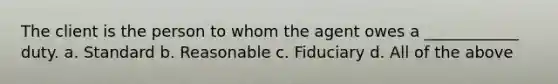 The client is the person to whom the agent owes a ____________ duty. a. Standard b. Reasonable c. Fiduciary d. All of the above