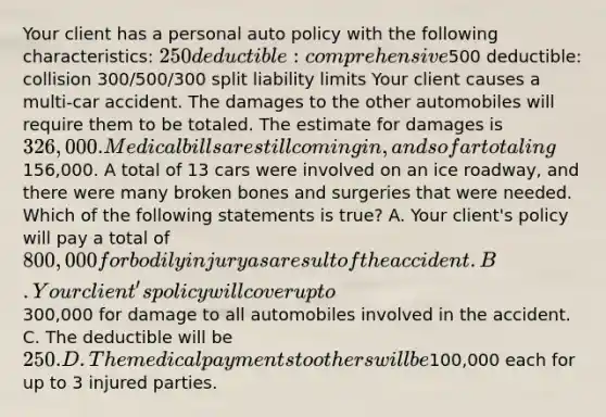 Your client has a personal auto policy with the following characteristics: 250 deductible: comprehensive500 deductible: collision 300/500/300 split liability limits Your client causes a multi-car accident. The damages to the other automobiles will require them to be totaled. The estimate for damages is 326,000. Medical bills are still coming in, and so far totaling156,000. A total of 13 cars were involved on an ice roadway, and there were many broken bones and surgeries that were needed. Which of the following statements is true? A. Your client's policy will pay a total of 800,000 for bodily injury as a result of the accident. B. Your client's policy will cover up to300,000 for damage to all automobiles involved in the accident. C. The deductible will be 250. D. The medical payments to others will be100,000 each for up to 3 injured parties.