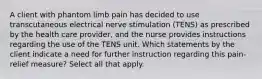 A client with phantom limb pain has decided to use transcutaneous electrical nerve stimulation (TENS) as prescribed by the health care provider, and the nurse provides instructions regarding the use of the TENS unit. Which statements by the client indicate a need for further instruction regarding this pain-relief measure? Select all that apply.