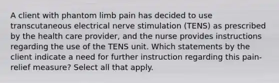 A client with phantom limb pain has decided to use transcutaneous electrical nerve stimulation (TENS) as prescribed by the health care provider, and the nurse provides instructions regarding the use of the TENS unit. Which statements by the client indicate a need for further instruction regarding this pain-relief measure? Select all that apply.