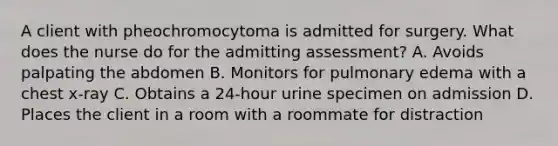 A client with pheochromocytoma is admitted for surgery. What does the nurse do for the admitting assessment? A. Avoids palpating the abdomen B. Monitors for pulmonary edema with a chest x-ray C. Obtains a 24-hour urine specimen on admission D. Places the client in a room with a roommate for distraction