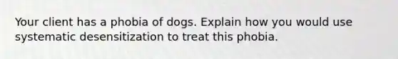 Your client has a phobia of dogs. Explain how you would use systematic desensitization to treat this phobia.