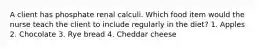 A client has phosphate renal calculi. Which food item would the nurse teach the client to include regularly in the diet? 1. Apples 2. Chocolate 3. Rye bread 4. Cheddar cheese